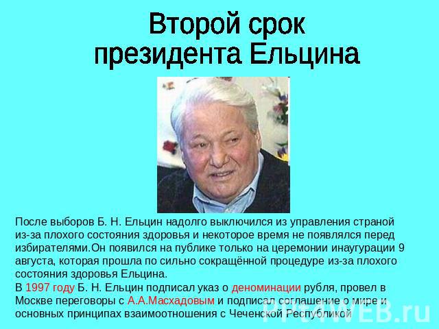 Второй срокпрезидента ЕльцинаПосле выборов Б. Н. Ельцин надолго выключился из управления страной из-за плохого состояния здоровья и некоторое время не появлялся перед избирателями.Он появился на публике только на церемонии инаугурации 9 августа, кот…