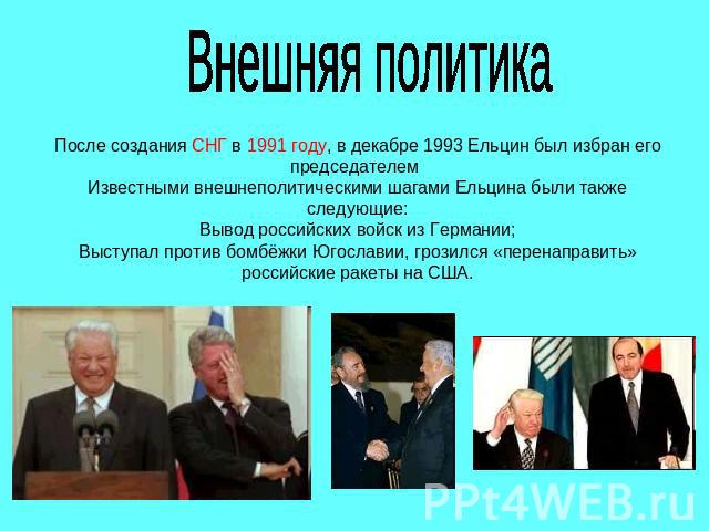 Внешняя политикаПосле создания СНГ в 1991 году, в декабре 1993 Ельцин был избран его председателем Известными внешнеполитическими шагами Ельцина были также следующие:Вывод российских войск из Германии;Выступал против бомбёжки Югославии, грозился «пе…