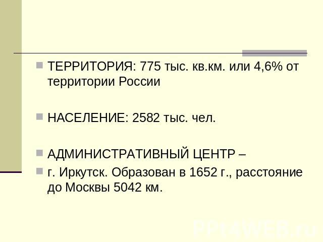 ТЕРРИТОРИЯ: 775 тыс. кв.км. или 4,6% от территории РоссииНАСЕЛЕНИЕ: 2582 тыс. чел.АДМИНИСТРАТИВНЫЙ ЦЕНТР – г. Иркутск. Образован в 1652 г., расстояние до Москвы 5042 км.