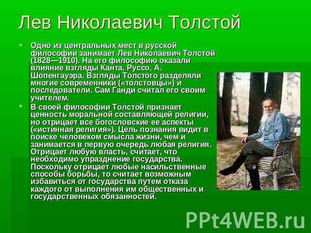 Лев Николаевич ТолстойОдно из центральных мест в русской философии занимает Лев Николаевич Толстой (1828—1910). На его философию оказали влияние взгляды Канта, Руссо, А. Шопенгауэра. Взгляды Толстого разделяли многие современники («толстовцы») и пос…