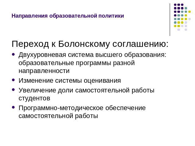 Направления образовательной политикиПереход к Болонскому соглашению:Двухуровневая система высшего образования: образовательные программы разной направленности Изменение системы оцениванияУвеличение доли самостоятельной работы студентов Программно-ме…