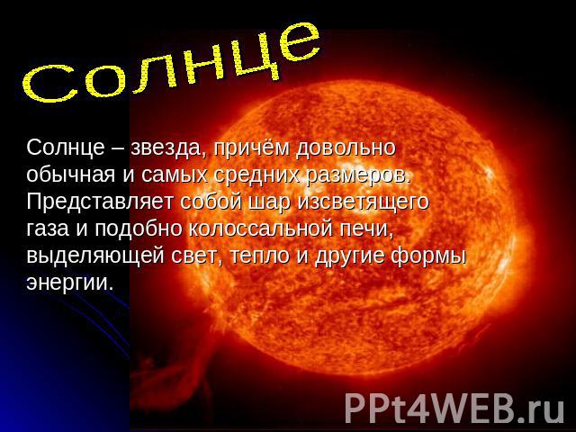 СолнцеСолнце – звезда, причём довольно обычная и самых средних размеров. Представляет собой шар изсветящего газа и подобно колоссальной печи, выделяющей свет, тепло и другие формы энергии.