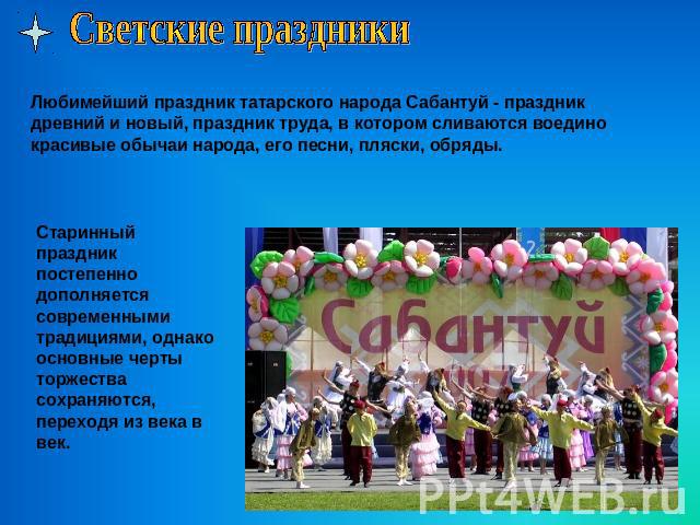 Светские праздникиЛюбимейший праздник татарского народа Сабантуй - праздник древний и новый, праздник труда, в котором сливаются воедино красивые обычаи народа, его песни, пляски, обряды.Старинный праздник постепенно дополняется современными традици…