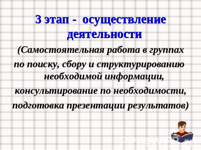 3 этап - осуществление деятельности(Самостоятельная работа в группахпо поиску, сбору и структурированию необходимой информации,консультирование по необходимости,подготовка презентации результатов)