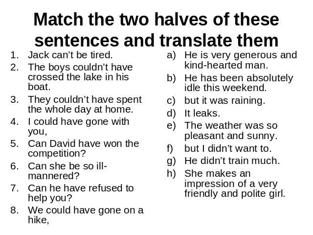 Match the two halves of these sentences and translate themJack can’t be tired.The boys couldn’t have crossed the lake in his boat.They couldn’t have spent the whole day at home.I could have gone with you,Can David have won the competition?Can she be…
