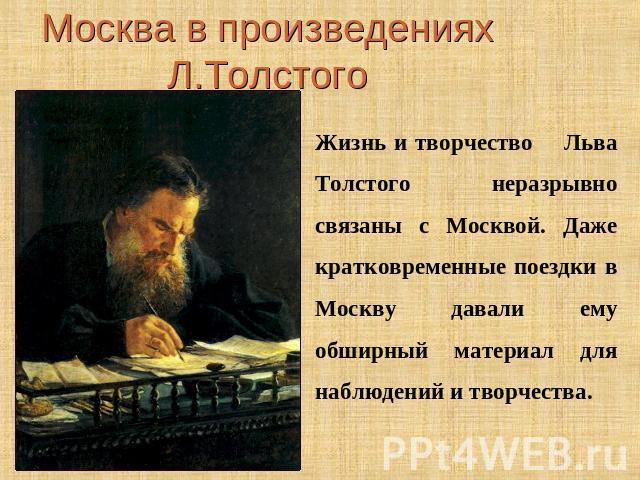 Москва в произведениях Л.ТолстогоЖизнь и творчество Льва Толстого неразрывно связаны с Москвой. Даже кратковременные поездки в Москву давали ему обширный материал для наблюдений и творчества.
