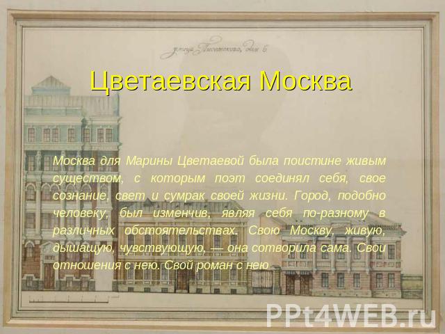 Цветаевская МоскваМосква для Марины Цветаевой была поистине живым существом, с которым поэт соединял себя, свое сознание, свет и сумрак своей жизни. Город, подобно человеку, был изменчив, являя себя по-разному в различных обстоятельствах. Свою Москв…