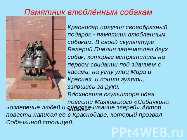 Памятник влюблённым собакамКраснодар получил своеобразный подарок - памятник влюбленным собакам. В своей скульптуре Валерий Пчелин запечатлел двух собак, которые встретились на первом свидании под зданием с часами, на углу улиц Мира и Красная, и пош…