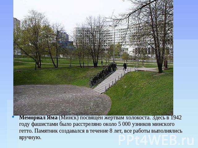 Мемориал Яма (Минск) посвящён жертвам холокоста. Здесь в 1942 году фашистами было расстреляно около 5 000 узников минского гетто. Памятник создавался в течение 8 лет, все работы выполнялись вручную.