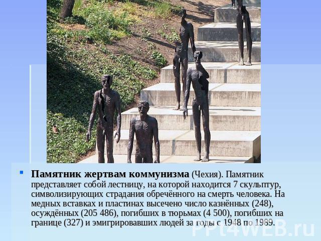 Памятник жертвам коммунизма (Чехия). Памятник представляет собой лестницу, на которой находится 7 скульптур, символизирующих страдания обречённого на смерть человека. На медных вставках и пластинах высечено число казнённых (248), осуждённых (205 486…