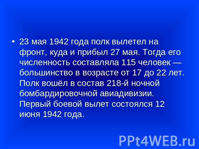 23 мая 1942 года полк вылетел на фронт, куда и прибыл 27 мая. Тогда его численность составляла 115 человек — большинство в возрасте от 17 до 22 лет. Полк вошёл в состав 218-й ночной бомбардировочной авиадивизии. Первый боевой вылет состоялся 12 июня…