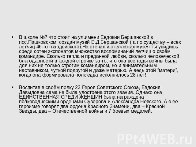 В школе №7 что стоит на ул.имени Евдокии Бершанской в пос.Пашковском создан музей Е.Д.Бершанской ( а по существу – всех лётчиц 46-го гвардейского).На стенах и стеллажах музея ты увидишь среди сотен экспонатов множество воспоминаний лётчиц о своём ко…