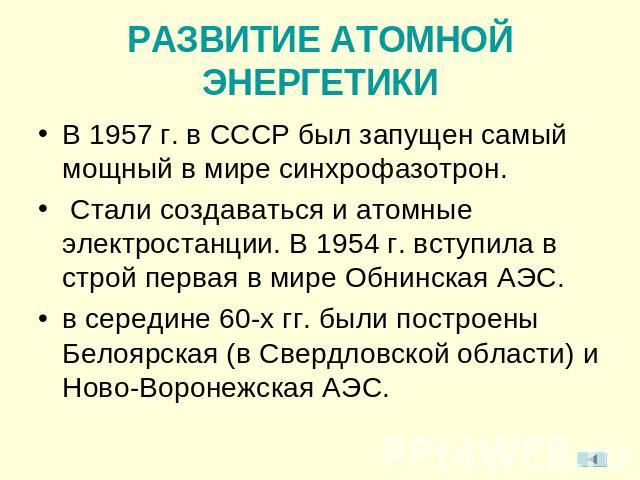 РАЗВИТИЕ АТОМНОЙ ЭНЕРГЕТИКИВ 1957 г. в СССР был запущен самый мощный в мире синхрофазотрон. Стали создаваться и атомные электростанции. В 1954 г. вступила в строй первая в мире Обнинская АЭС.в середине 60-х гг. были построены Белоярская (в Свердловс…