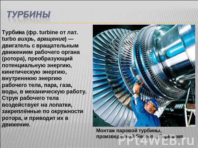 ТУРБИНЫТурбина (фр. turbine от лат. turbo вихрь, вращение) — двигатель с вращательным движением рабочего органа (ротора), преобразующий потенциальную энергию, кинетическую энергию, внутреннюю энергию рабочего тела, пара, газа, воды, в механическую р…