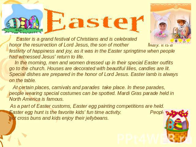 Easter Easter is a grand festival of Christians and is celebrated to honor the resurrection of Lord Jesus, the son of mother Mary. It is a festivity of happiness and joy, as it was in the Easter springtime when people had witnessed Jesus' return to …