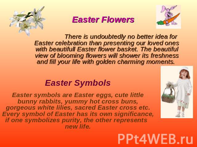 Easter Flowers There is undoubtedly no better idea for Easter celebration than presenting our loved ones with beautifull Easter flower basket. The beautiful view of blooming flowers will shower its freshness and fill your life with golden charming m…