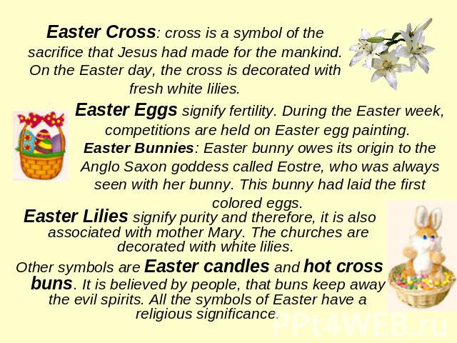 Easter Cross: cross is a symbol of the sacrifice that Jesus had made for the mankind. On the Easter day, the cross is decorated with fresh white lilies.Easter Eggs signify fertility. During the Easter week, competitions are held on Easter egg painti…