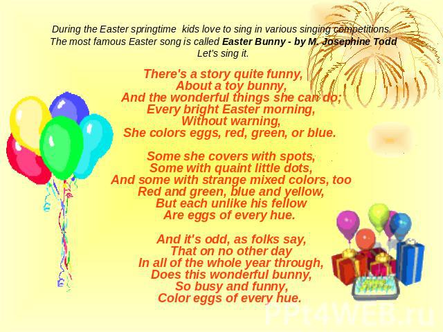 During the Easter springtime kids love to sing in various singing competitions. The most famous Easter song is called Easter Bunny - by M. Josephine ToddLet’s sing it.There's a story quite funny,About a toy bunny,And the wonderful things she can do;…