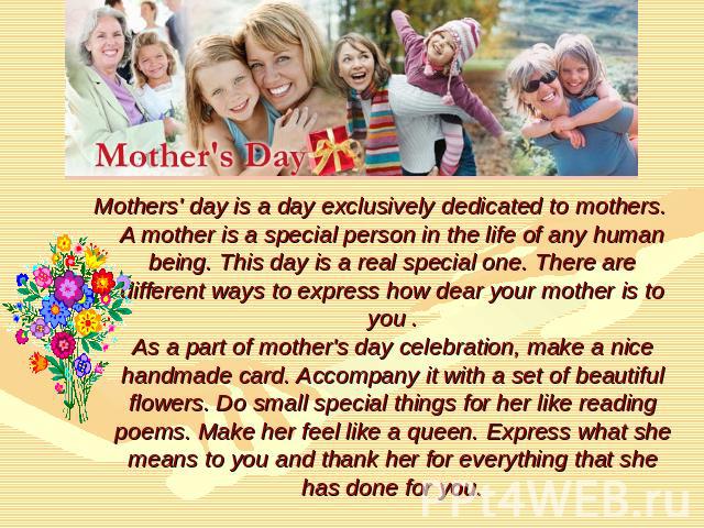 Mothers' day is a day exclusively dedicated to mothers. A mother is a special person in the life of any human being. This day is a real special one. There are different ways to express how dear your mother is to you .As a part of mother's day celebr…