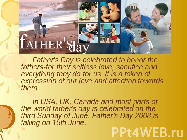 Father's Day is celebrated to honor the fathers-for their selfless love, sacrifice and everything they do for us. It is a token of expression of our love and affection towards them. In USA, UK, Canada and most parts of the world father's day is cele…