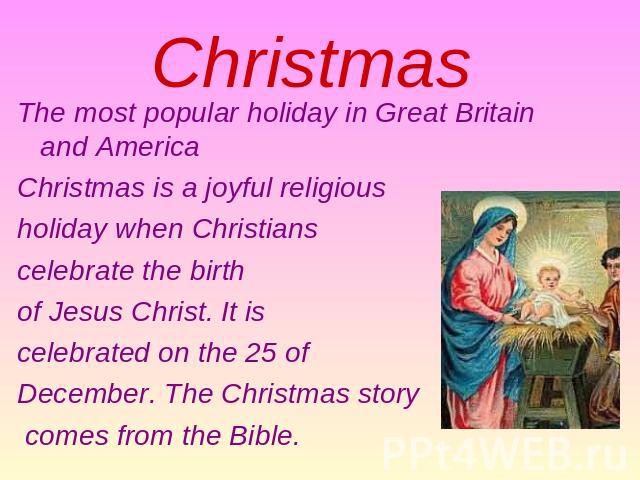 Christmas The most popular holiday in Great Britain and America Christmas is a joyful religious holiday when Christians celebrate the birth of Jesus Christ. It is celebrated on the 25 of December. The Christmas story comes from the Bible.