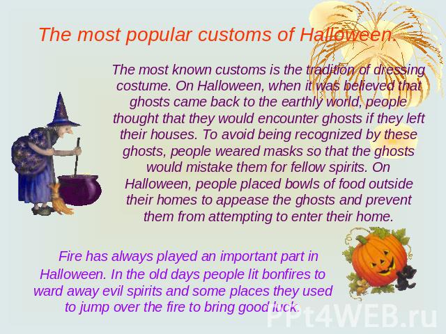 The most popular customs of Halloween.The most known customs is the tradition of dressing costume. On Halloween, when it was believed that ghosts came back to the earthly world, people thought that they would encounter ghosts if they left their hous…