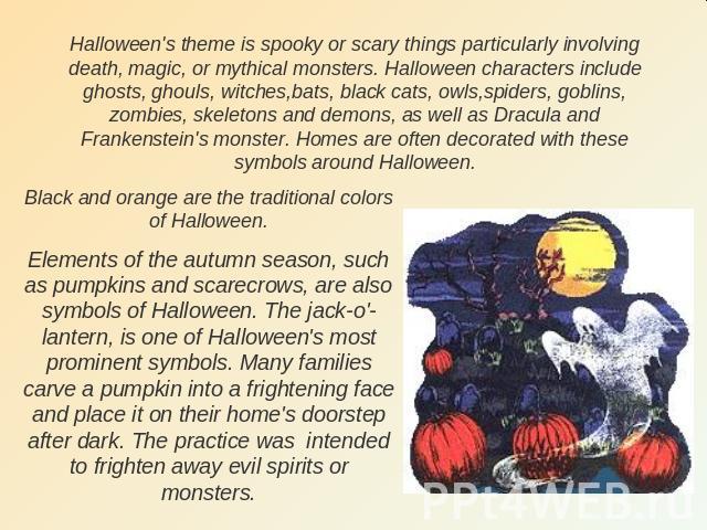 Halloween's theme is spooky or scary things particularly involving death, magic, or mythical monsters. Halloween characters include ghosts, ghouls, witches,bats, black cats, owls,spiders, goblins, zombies, skeletons and demons, as well as Dracula an…