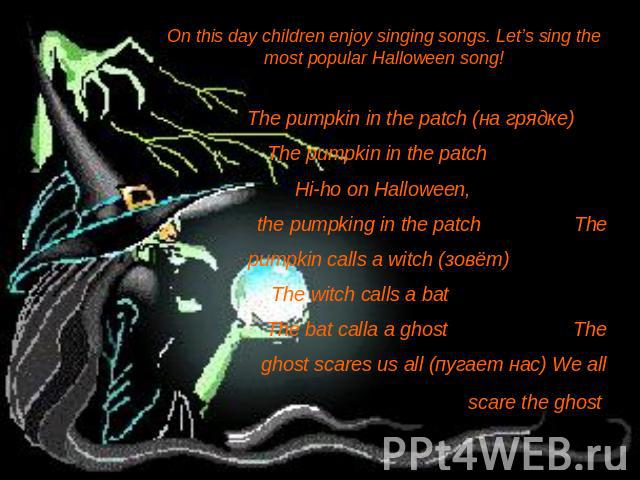 On this day children enjoy singing songs. Let’s sing the most popular Halloween song!The pumpkin in the patch (на грядке) The pumpkin in the patch Hi-ho on Halloween, the pumpking in the patch The pumpkin calls a witch (зовёт) The witch calls a bat …