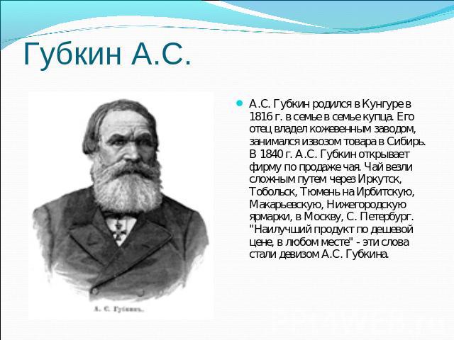 Губкин А.С.А.С. Губкин родился в Кунгуре в 1816 г. в семье в семье купца. Его отец владел кожевенным заводом, занимался извозом товара в Сибирь. В 1840 г. А.С. Губкин открывает фирму по продаже чая. Чай везли сложным путем через Иркутск, Тобольск, Т…