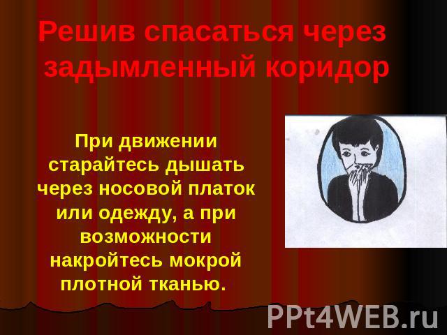 Решив спасаться через задымленный коридорПри движении старайтесь дышать через носовой платок или одежду, а при возможности накройтесь мокрой плотной тканью.