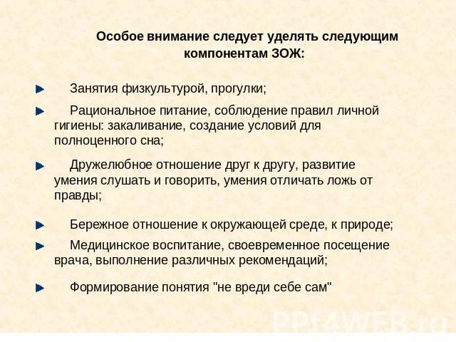 Особое внимание следует уделять следующим компонентам ЗОЖ: Занятия физкультурой, прогулки; Рациональное питание, соблюдение правил личной гигиены: закаливание, создание условий для полноценного сна; Дружелюбное отношение друг к другу, развитие умени…