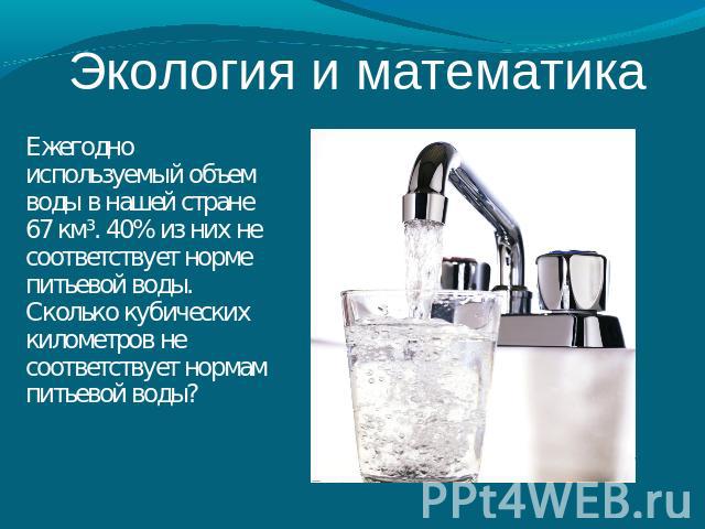Экология и математика Ежегодно используемый объем воды в нашей стране 67 км³. 40% из них не соответствует норме питьевой воды. Сколько кубических километров не соответствует нормам питьевой воды?