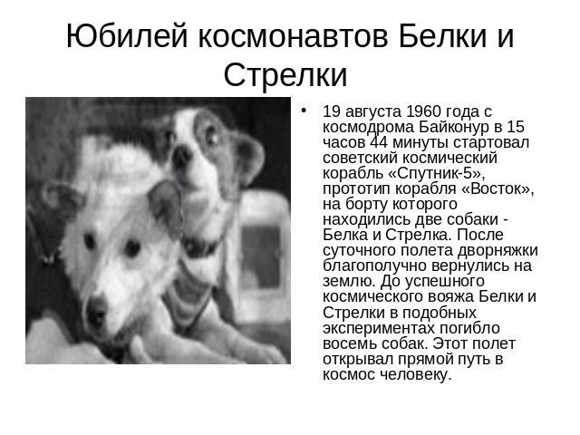 Юбилей космонавтов Белки и Стрелки19 августа 1960 года с космодрома Байконур в 15 часов 44 минуты стартовал советский космический корабль «Спутник-5», прототип корабля «Восток», на борту которого находились две собаки - Белка и Стрелка. После суточн…