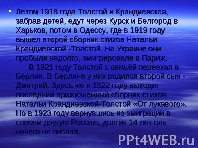 Летом 1918 года Толстой и Крандиевская, забрав детей, едут через Курск и Белгород в Харьков, потом в Одессу, где в 1919 году вышел второй сборник стихов Натальи Крандиевской -Толстой. На Украине они пробыли недолго, эмигрировали в Париж. В 1921 году…
