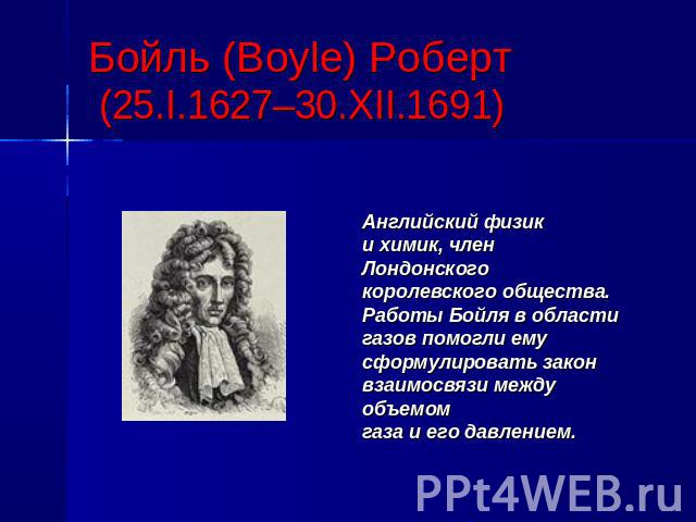Бойль (Boyle) Роберт (25.I.1627–30.XII.1691)Английский физики химик, членЛондонского королевского общества. Работы Бойля в областигазов помогли емусформулировать законвзаимосвязи междуобъемомгаза и его давлением.