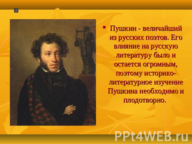 Пушкин - величайший из русских поэтов. Его влияние на русскую литературу было и остается огромным, поэтому историко-литературное изучение Пушкина необходимо и плодотворно.