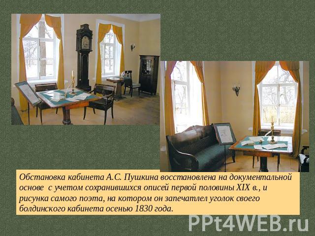Обстановка кабинета А.С. Пушкина восстановлена на документальной основе с учетом сохранившихся описей первой половины XIX в., и рисунка самого поэта, на котором он запечатлел уголок своего болдинского кабинета осенью 1830 года.