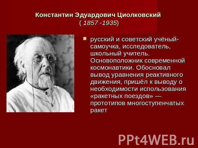 Константин Эдуардович Циолковский ( 1857 -1935) русский и советский учёный-самоучка, исследователь, школьный учитель. Основоположник современной космонавтики. Обосновал вывод уравнения реактивного движения, пришёл к выводу о необходимости использова…