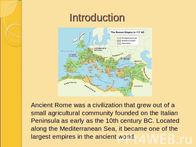 Introduction Ancient Rome was a civilization that grew out of a small agricultural community founded on the Italian Peninsula as early as the 10th century BC. Located along the Mediterranean Sea, it became one of the largest empires in the ancient world.