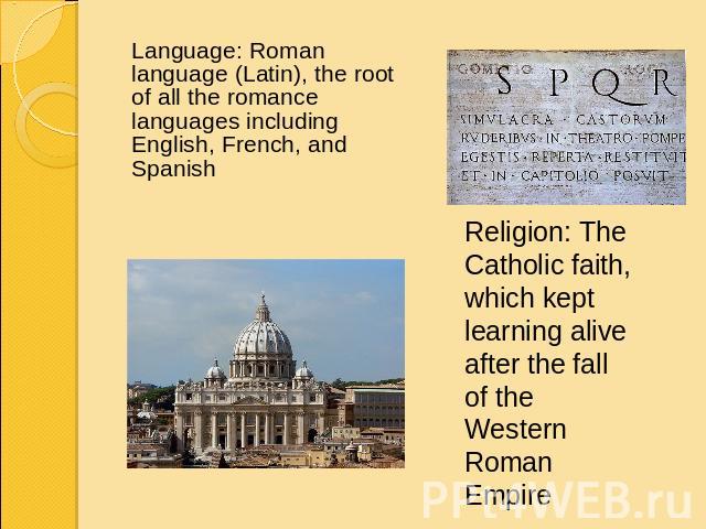 Language: Roman language (Latin), the root of all the romance languages including English, French, and Spanish Religion: The Catholic faith, which kept learning alive after the fall of the Western Roman Empire
