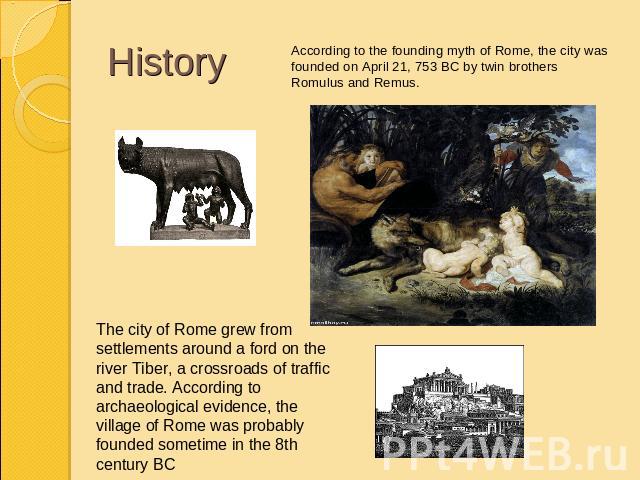 HistoryAccording to the founding myth of Rome, the city was founded on April 21, 753 BC by twin brothers Romulus and Remus.The city of Rome grew from settlements around a ford on the river Tiber, a crossroads of traffic and trade. According to archa…