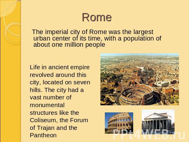 Rome The imperial city of Rome was the largest urban center of its time, with a population of about one million peopleLife in ancient empire revolved around this city, located on seven hills. The city had a vast number of monumental structures like …