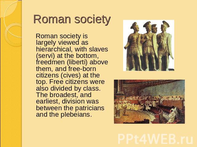 Roman society Roman society is largely viewed as hierarchical, with slaves (servi) at the bottom, freedmen (liberti) above them, and free-born citizens (cives) at the top. Free citizens were also divided by class. The broadest, and earliest, divisio…