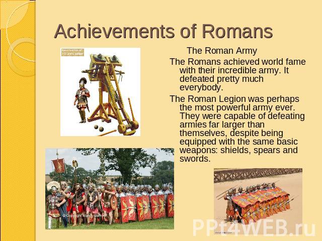 Achievements of Romans The Roman ArmyThe Romans achieved world fame with their incredible army. It defeated pretty much everybody. The Roman Legion was perhaps the most powerful army ever. They were capable of defeating armies far larger than themse…