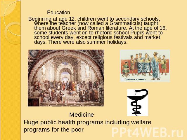 EducationBeginning at age 12, children went to secondary schools, where the teacher (now called a Grammaticus) taught them about Greek and Roman literature. At the age of 16, some students went on to rhetoric school Pupils went to school every day, …