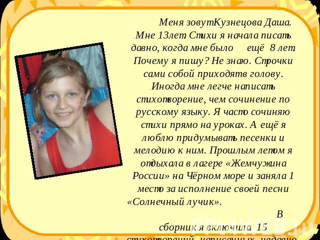 Меня зовут Кузнецова Даша. Мне 13лет. Стихи я начала писать давно, когда мне было ещё 8 лет. Почему я пишу? Не знаю. Строчки сами собой приходят в голову. Иногда мне легче написать стихотворение, чем сочинение по русскому языку. Я часто сочиняю стих…