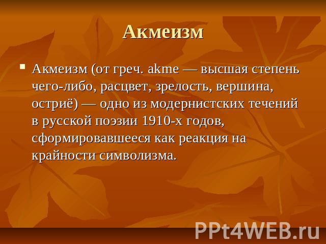 Акмеизм Акмеизм (от греч. akme — высшая степень чего-либо, расцвет, зрелость, вершина, остриё) — одно из модернистских течений в русской поэзии 1910-х годов, сформировавшееся как реакция на крайности символизма.