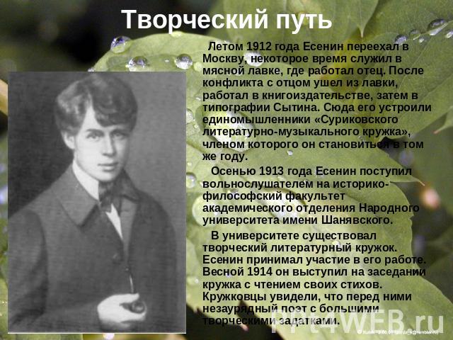 Творческий путь Летом 1912 года Есенин переехал в Москву, некоторое время служил в мясной лавке, где работал отец. После конфликта с отцом ушел из лавки, работал в книгоиздательстве, затем в типографии Сытина. Сюда его устроили единомышленники «Сури…