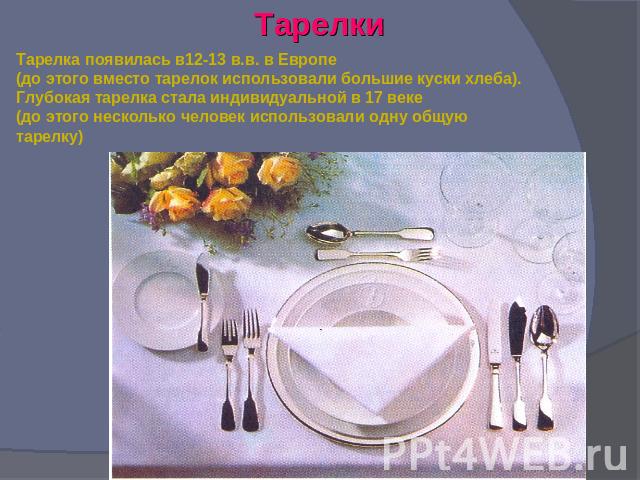 Тарелки Тарелка появилась в12-13 в.в. в Европе(до этого вместо тарелок использовали большие куски хлеба).Глубокая тарелка стала индивидуальной в 17 веке(до этого несколько человек использовали одну общую тарелку)