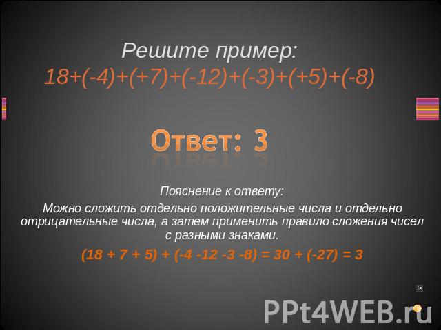 Решите пример:18+(-4)+(+7)+(-12)+(-3)+(+5)+(-8) Ответ: 3Пояснение к ответу:Можно сложить отдельно положительные числа и отдельно отрицательные числа, а затем применить правило сложения чисел с разными знаками.(18 + 7 + 5) + (-4 -12 -3 -8) = 30 + (-27) = 3